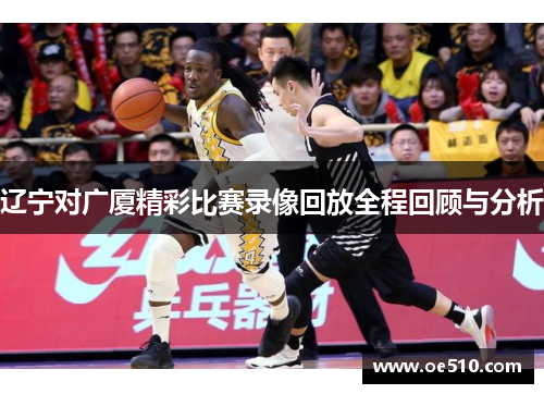 辽宁对广厦精彩比赛录像回放全程回顾与分析